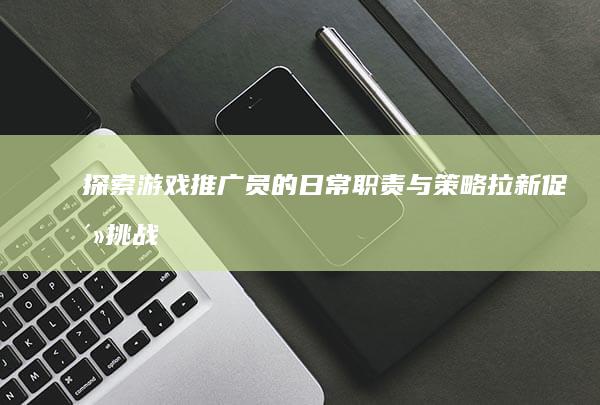 探索游戏推广员的日常职责与策略：拉新促活挑战