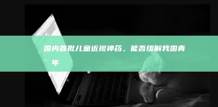 国内首批儿童「近视神药」，能否缓解我国青少年近视问题？